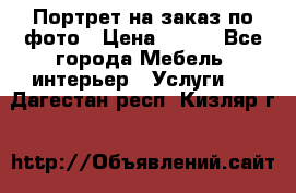Портрет на заказ по фото › Цена ­ 400 - Все города Мебель, интерьер » Услуги   . Дагестан респ.,Кизляр г.